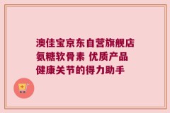 澳佳宝京东自营旗舰店氨糖软骨素 优质产品健康关节的得力助手