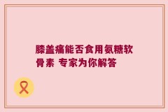 膝盖痛能否食用氨糖软骨素 专家为你解答