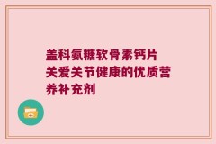 盖科氨糖软骨素钙片 关爱关节健康的优质营养补充剂