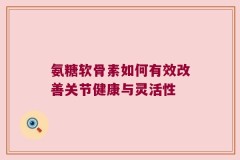 氨糖软骨素如何有效改善关节健康与灵活性