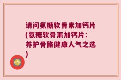 请问氨糖软骨素加钙片(氨糖软骨素加钙片：养护骨骼健康人气之选)