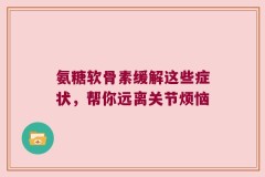 氨糖软骨素缓解这些症状，帮你远离关节烦恼