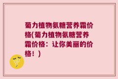 葡力植物氨糖营养霜价格(葡力植物氨糖营养霜价格：让你美丽的价格！)
