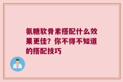 氨糖软骨素搭配什么效果更佳？你不得不知道的搭配技巧