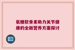 氨糖软骨素助力关节健康的全新营养方案探讨