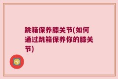 跳箱保养膝关节(如何通过跳箱保养你的膝关节)