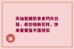 天灿氨糖软骨素钙片价格，老价格新花样，快来看看值不值得买