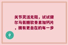 关节灵活无阻，试试健尔马氨糖软骨素加钙片，拥有更自在的每一步