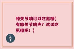 膝关节响可以吃氨糖(有膝关节响声？试试吃氨糖吧！)