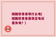 硫酸软骨素带什么电(硫酸软骨素是带正电还是负电？)