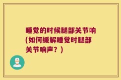 睡觉的时候腿部关节响(如何缓解睡觉时腿部关节响声？)
