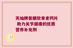 天灿牌氨糖软骨素钙片 助力关节健康的优质营养补充剂