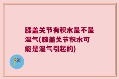 膝盖关节有积水是不是湿气(膝盖关节积水可能是湿气引起的)
