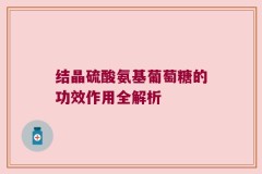结晶硫酸氨基葡萄糖的功效作用全解析