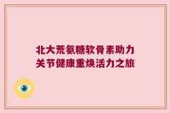 北大荒氨糖软骨素助力关节健康重焕活力之旅