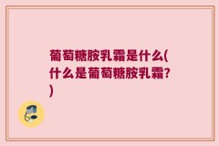 葡萄糖胺乳霜是什么(什么是葡萄糖胺乳霜？)