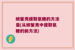 螃蟹壳提取氨糖的方法是(从螃蟹壳中提取氨糖的新方法)