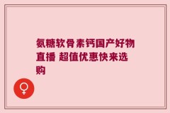 氨糖软骨素钙国产好物直播 超值优惠快来选购
