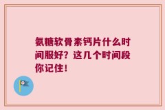 氨糖软骨素钙片什么时间服好？这几个时间段你记住！