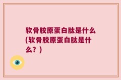 软骨胶原蛋白肽是什么(软骨胶原蛋白肽是什么？)