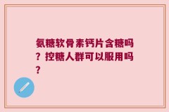 氨糖软骨素钙片含糖吗？控糖人群可以服用吗？