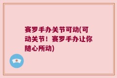 赛罗手办关节可动(可动关节！赛罗手办让你随心所动)