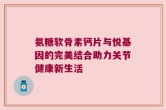 氨糖软骨素钙片与悦基因的完美结合助力关节健康新生活