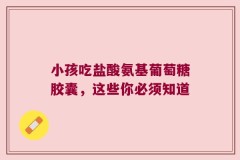 小孩吃盐酸氨基葡萄糖胶囊，这些你必须知道