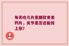 每天吃几片氨糖软骨素钙片，关节是否还能找上你？