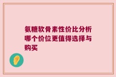 氨糖软骨素性价比分析哪个价位更值得选择与购买