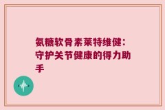 氨糖软骨素莱特维健：守护关节健康的得力助手