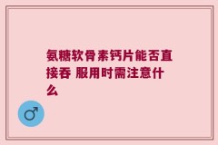 氨糖软骨素钙片能否直接吞 服用时需注意什么