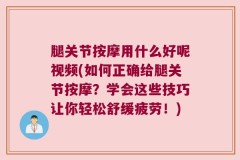 腿关节按摩用什么好呢视频(如何正确给腿关节按摩？学会这些技巧让你轻松舒缓疲劳！)