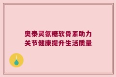 奥泰灵氨糖软骨素助力关节健康提升生活质量