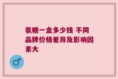氨糖一盒多少钱 不同品牌价格差异及影响因素大