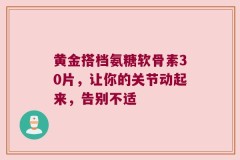 黄金搭档氨糖软骨素30片，让你的关节动起来，告别不适