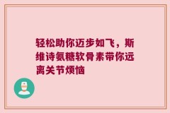 轻松助你迈步如飞，斯维诗氨糖软骨素带你远离关节烦恼