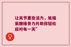 让关节重拾活力，旭福氨糖维骨力片助你轻松应对每一天”