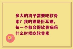 多大的狗子需要吃软骨素？我的猫是折耳猫，每一个都会得软骨病吗什么时候吃软骨素