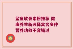鲨鱼软骨素粉推荐 健康养生新选择富含多种营养功效不容错过