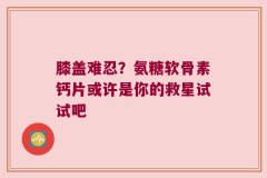 膝盖难忍？氨糖软骨素钙片或许是你的救星试试吧