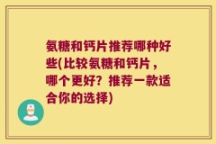 氨糖和钙片推荐哪种好些(比较氨糖和钙片，哪个更好？推荐一款适合你的选择)