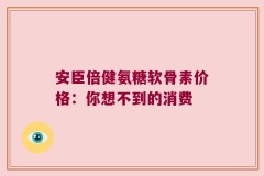 安臣倍健氨糖软骨素价格：你想不到的消费