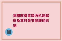 氨糖软骨素吸收机制解析及其对关节健康的影响