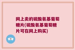 网上卖的硫酸氨基葡萄糖片(硫酸氨基葡萄糖片可在网上购买)