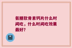 氨糖软骨素钙片什么时间吃，什么时间吃效果最好？