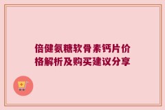 倍健氨糖软骨素钙片价格解析及购买建议分享