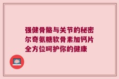强健骨骼与关节的秘密尔奇氨糖软骨素加钙片全方位呵护你的健康