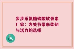 步步乐氨糖硫酸软骨素厂家：为关节带来柔韧与活力的选择