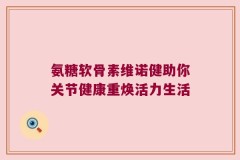 氨糖软骨素维诺健助你关节健康重焕活力生活